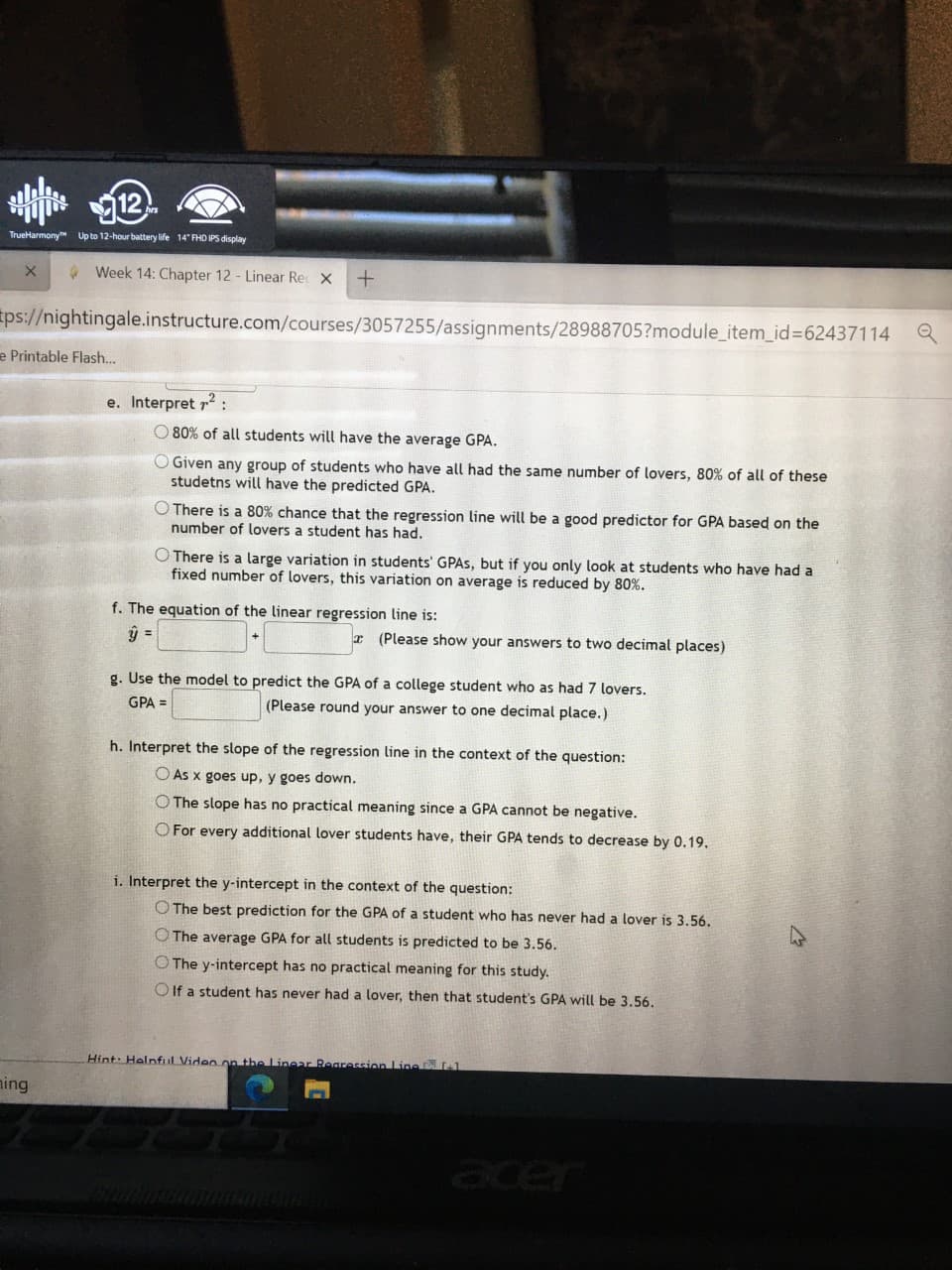 TrueHarmony Up to 12-hour battery life 14" FHD IPS display
* Week 14: Chapter 12 - Linear Re X
ps://nightingale.instructure.com/courses/3057255/assignments/28988705?module_item_id%3D62437114
e Printable Flash..
e. Interpret r2:
O 80% of all students will have the average GPA.
O Given any group of students who have all had the same number of lovers, 80% of all of these
studetns will have the predicted GPA.
O There is a 80% chance that the regression line will be a good predictor for GPA based on the
number of lovers a student has had.
O There is a large variation in students' GPAS, but if you only look at students who have had a
fixed number of lovers, this variation on average is reduced by 80%.
f. The equation of the linear regression line is:
=
r (Please show your answers to two decimal places)
g. Use the model to predict the GPA of a college student who as had 7 lovers.
(Please round your answer to one decimal place.)
GPA =
h. Interpret the slope of the regression line in the context of the question:
O As x goes up, y goes down.
O The slope has no practical meaning since a GPA cannot be negative.
O For every additional lover students have, their GPA tends to decrease by 0.19.
i. Interpret the y-intercept in the context of the question:
O The best prediction for the GPA of a student who has never had a lover is 3.56.
O The average GPA for all students is predicted to be 3.56.
O The y-intercept has no practical meaning for this study.
O If a student has never had a lover, then that student's GPA will be 3.56.
Hint: Helnful Video on the Linear Rearession Line L1
ning
acer
