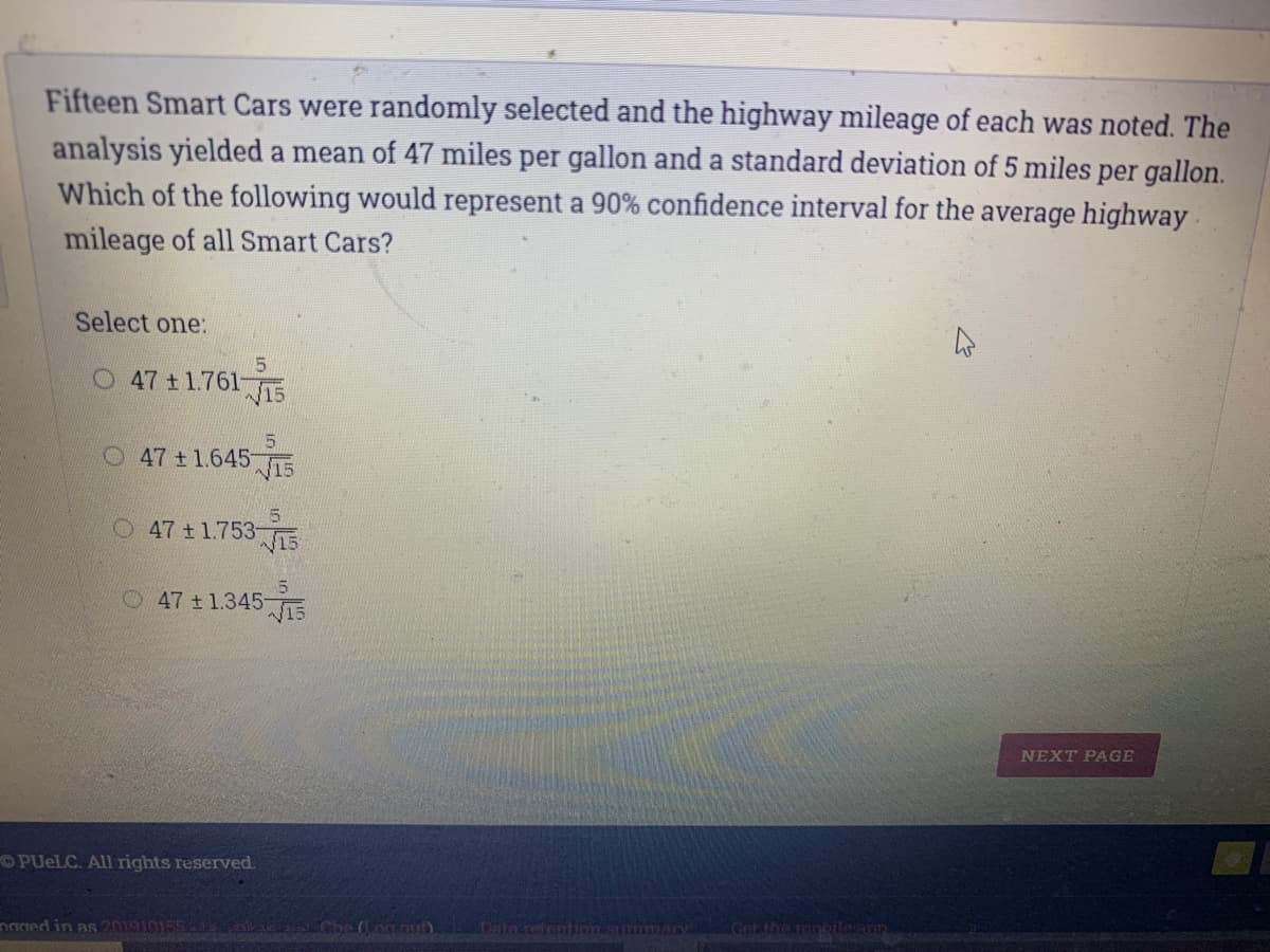 Fifteen Smart Cars were randomly selected and the highway mileage of each was noted. The
analysis yielded a mean of 47 miles per gallon and a standard deviation of 5 miles per gallon.
Which of the following would represent a 90% confidence interval for the average highway-
mileage of all Smart Cars?
Select one:
O 47 t1.76115
O 47 t 1.645E
5
O 47 +1.753-E
15
O47 t1.345 7T5
NEXT PAGE
OPUELC. All rights reserved.
Get the
naged in as 20191015515 Che on u) Data refention smmmany
