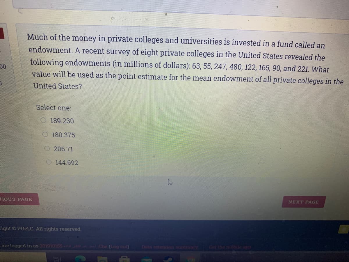 Much of the money in private colleges and universities is invested in a fund called an
endowment. A recent survey of eight private colleges in the United States revealed the
following endowments (in millions of dollars): 63, 55, 247, 480, 122, 165, 90, and 221. What
value will be used as the point estimate for the mean endowment of all private colleges in the
00
United States?
Select one:
O 189.230
O180.375
O206.71
O 144.692
NEXT PAGE
IOUS PAGE
right © PUELC. All rights reserved.
Date retention BLUmary
are logged in as 201910155 Che (Log out)
