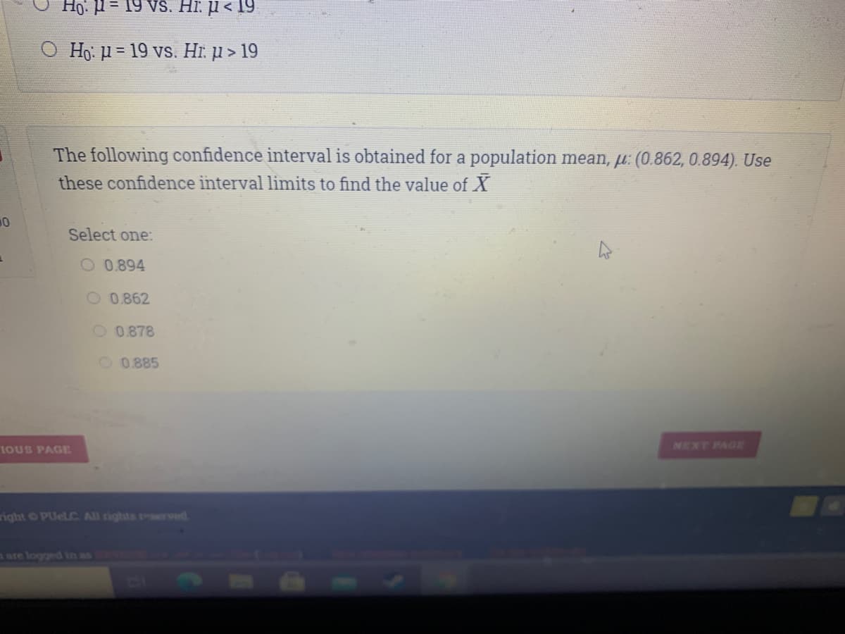 Vs. Hi. µ < 19
O Ho: u = 19 vs. Hĩ. jµ > 19
The following confidence interval is obtained for a population mean, µ: (0.862, 0.894). Use
these confidence interval limits to find the value of X
Select one:
O 0.894
O 0.862
O0.878
O 0.885
IOUS PAGE
NEXT PAGE
right PUELC All rights rserved
a are logged in as
