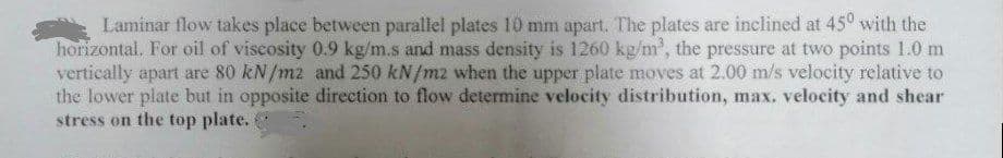 Laminar flow takes place between parallel plates 10 mm apart. The plates are inclined at 45° with the
horizontal. For oil of viscosity 0.9 kg/m.s and mass density is 1260 kg/m³, the pressure at two points 1.0 m
vertically apart are 80 kN/m2 and 250 kN/m2 when the upper plate moves at 2.00 m/s velocity relative to
the lower plate but in opposite direction to flow determine velocity distribution, max. velocity and shear
stress on the top plate.