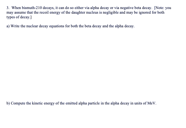 3. When bismuth-210 decays, it can do so either via alpha decay or via negative beta decay. [Note: you
may assume that the recoil energy of the daughter nucleus is negligible and may be ignored for both
types of decay.]
a) Write the nuclear decay equations for both the beta decay and the alpha decay.
b) Compute the kinetic energy of the emitted alpha particle in the alpha decay in units of MeV.
