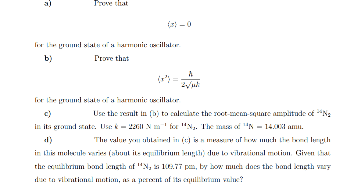 Prove that
(x) = 0
for the ground state of a harmonic oscillator.
b)
Prove that
(2²)
2 uk
for the ground state of a harmonic oscillator.
c)
Use the result in (b) to calculate the root-mean-square amplitude of 1ªN2
in its ground state. Use k = 2260 N m-1 for 14N2. The mass of 14N
= 14.003 amu.
d)
The value you obtained in (c) is a measure of how much the bond length
in this molecule varies (about its equilibrium length) due to vibrational motion. Given that
the equilibrium bond length of 14N2 is 109.77 pm, by how much does the bond length vary
due to vibrational motion, as a percent of its equilibrium value?
