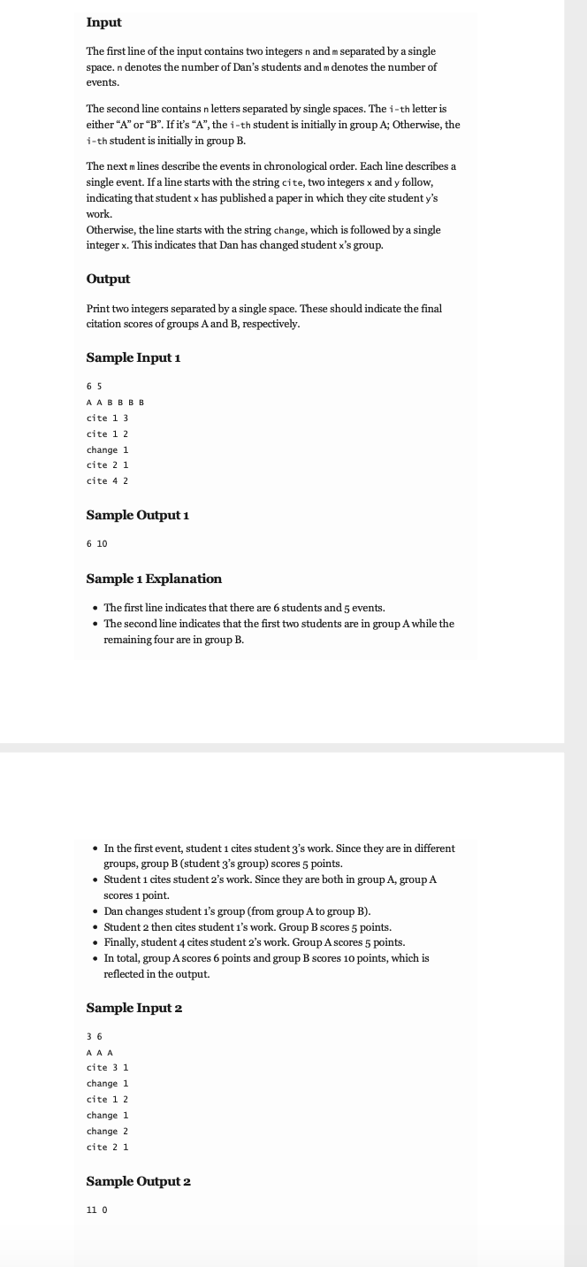 Input
The first line of the input contains two integers n and m separated by a single
space. n denotes the number of Dan's students and m denotes the number of
events.
The second line contains n letters separated by single spaces. The i-th letter is
either "A" or "B". If it's "A", the i-th student is initially in group A; Otherwise, the
i-th student is initially in group B.
The next m lines describe the events in chronological order. Each line describes a
single event. If a line starts with the string cite, two integers x and y follow,
indicating that student x has published a paper in which they cite student y's
work.
Otherwise, the line starts with the string change, which is followed by a single
integer x. This indicates that Dan has changed student x's group.
Output
Print two integers separated by a single space. These should indicate the final
citation scores of groups A and B, respectively.
Sample Input 1
65
AABBBB
cite 1 3.
cite 1 2
change 1
cite 2 1
cite 4 2
Sample Output 1
6 10
Sample 1 Explanation
• The first line indicates that there are 6 students and 5 events.
• The second line indicates that the first two students are in group A while the
remaining four are in group B.
• In the first event, student 1 cites student 3's work. Since they are in different
groups, group B (student 3's group) scores 5 points.
• Student 1 cites student 2's work. Since they are both in group A, group A
scores 1 point.
Dan changes student 1's group (from group A to group B).
• Student 2 then cites student 1's work. Group B scores 5 points.
• Finally, student 4 cites student 2's work. Group A scores 5 points.
• In total, group A scores 6 points and group B scores 10 points, which is
reflected in the output.
Sample Input 2
36
A A A
cite 3 1
change 1
cite 1 2
change 1
change 2
cite 2 1
Sample Output 2
11 0