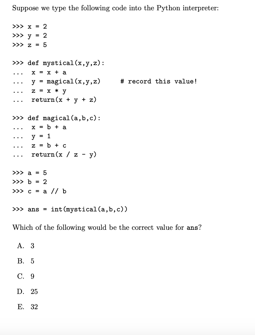 Suppose we type the following code into the Python interpreter:
>>> x = 2
>>> y = 2
>>> z = 5
>>> def mystical (x,y,z):
X = x + a
y = magical (x, y, z)
z = x * y
return (x + y + z)
>>> def magical (a,b,c):
x = b + a
y = 1
z = b + c
return (x/z - y)
>>> a = 5
>>> b = 2
>>> c = a // b
>>> ans = int (mystical (a,b,c))
# record this value!
Which of the following would be the correct value for ans?
A. 3
B. 5
C. 9
D. 25
E. 32