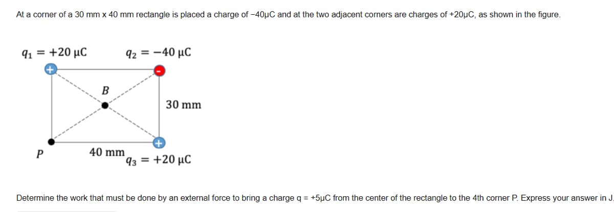 At a corner of a 30 mm x 40 mm rectangle is placed a charge of -40µC and at the two adjacent corners are charges of +20µC, as shown in the figure.
91 = +20 µC
92 = -40 µC
В
30 mm
40 mm
93 = +20 µC
Determine the work that must be done by an external force to bring a charge q = +5µC from the center of the rectangle to the 4th corner P. Express your answer in J.
