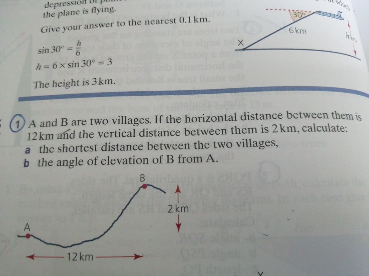 which
depression
the plane is flying.
30
6km
Give your answer to the nearest 0.1 km.
hkm
sin 30° =
h = 6x sin 30° = 3
The height is 3 km.
A and B are two villages. If the horizontal distance between them is
12 km and the vertical distance between them is 2 km, calculate:
a the shortest distance between the two villages,
b the angle of elevation of B from A.
B nber
2 km
12 km
