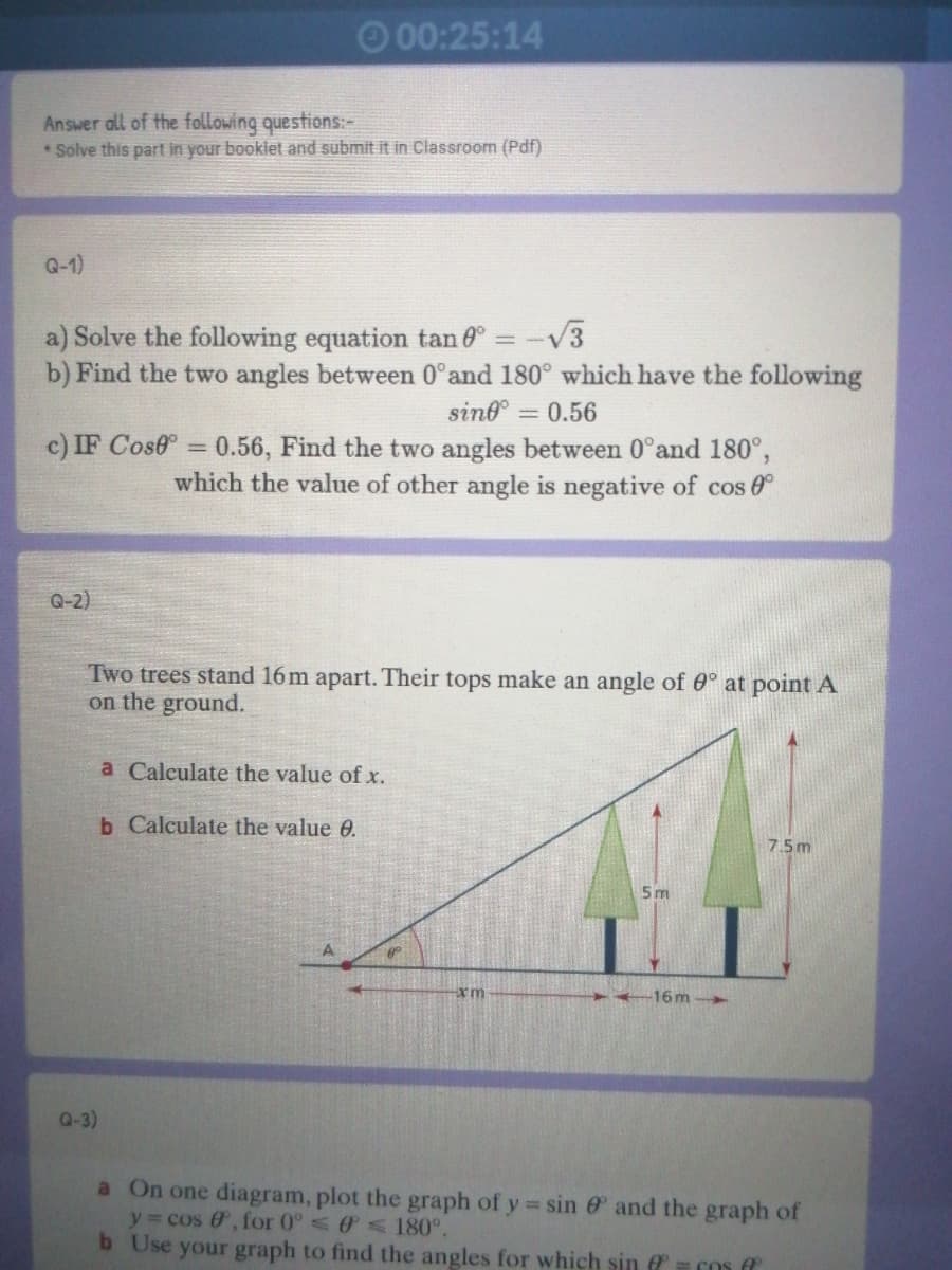 O 00:25:14
Answer all of the following questions:-
* Solve this part in your booklet and submit it in Classroom (Pdf)
Q-1)
a) Solve the following equation tan ° = -V3
b) Find the two angles between 0°and 180° which have the following
sind =
= 0.56
c) IF Cose = 0.56, Find the two angles between 0°and 180°,
which the value of other angle is negative of cos 6
Q-2)
Two trees stand 16 m apart. Their tops make an angle of 0° at point A
on the ground.
a Calculate the value of x.
b Calculate the value 0.
7.5m
5m
16m-
Q-3)
a On one diagram, plot the graph of y sin e and the graph of
y cos &', for 0° < 180°.
b Use your graph to find the angles for which sin = Cos
