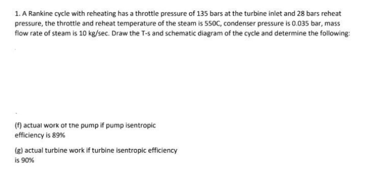 1. A Rankine cycle with reheating has a throttle pressure of 135 bars at the turbine inlet and 28 bars reheat
pressure, the throttle and reheat temperature of the steam is 550C, condenser pressure is 0.035 bar, mass
flow rate of steam is 10 kg/sec. Draw the T-s and schematic diagram of the cycle and determine the following:
(f) actual work of the pump if pump isentropic
efficiency is 89%
(g) actual turbine work if turbine isentropic efficiency
is 90%
