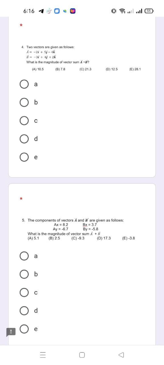 6:16 1
0令l.l 困
4. Two vectors are given as follows:
A= -2i + 5/ - 4k
B - -3i + 4j + 2k
What is the magnitude of vector sum A +B?
(A) 10.5
(B) 7.8
(C) 21.3
(D) 12.5
(E) 28.1
a
e
5. The components of vectors A and B are given as follows:
Ax = 8.2
Ay = -6.7
What is the magnitude of vector sum Å +B
(B) 2.5
Bx = 3.7
By = -5.8
(A) 5.1
(C) -9.3
(D) 17.3
(E) -3.8
a
d.
e
