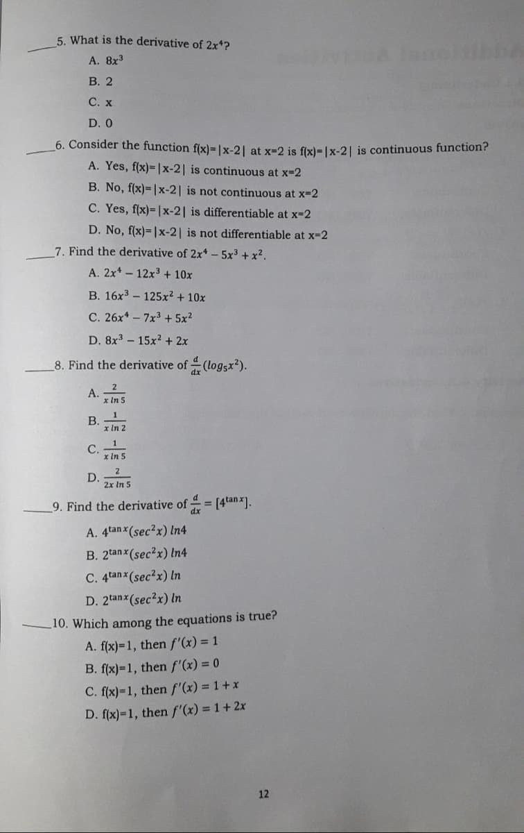 5. What is the derivative of 2x*?
A. 8x3
В. 2
С. х
D. 0
6. Consider the function f(x)=|x-21 at x=2 is fixl=Ix-21 is continuous function?
A. Yes, f(x)= |x-2| is continuous at x-2
B. No, f(x)=|x-2| is not continuous at x-2
C. Yes, f(x)=|x-2| is differentiable at x-2
D. No, f(x)= |x-2| is not differentiable at x-2
7. Find the derivative of 2x- 5x3 + x2.
A. 2x* - 12x3 + 10x
B. 16x3 - 125x2 + 10x
C. 26x* - 7x3 + 5x2
D. 8x3 - 15x? + 2x
8. Find the derivative of (log5x2).
A.
x In 5
1
B.
x In 2
1
C.
x In 5
D.
2x In 5
9. Find the derivative of
= (4tanx].
A. 4tan x(sec2x) In4
B. 2tanx(sec2x) In4
C. 4tanx (sec?x) In
D. 2tanx (sec?x) In
10. Which among the equations is true?
A. f(x)=1, then f'(x) = 1
B. f(x)=1, then f'(x) = 0
C. f(x)=1, then f'(x) = 1+x
D. f(x)=1, then f'(x) = 1+2x
12
