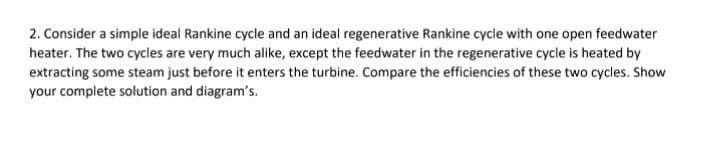 2. Consider a simple ideal Rankine cycle and an ideal regenerative Rankine cycle with one open feedwater
heater. The two cycles are very much alike, except the feedwater in the regenerative cycle is heated by
extracting some steam just before it enters the turbine. Compare the efficiencies of these two cycles. Show
your complete solution and diagram's.
