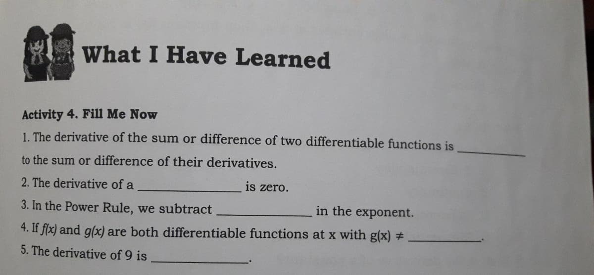 What I Have Learned
Activity 4. Fill Me Now
1. The derivative of the sum or difference of two differentiable functions is
to the sum or difference of their derivatives.
2. The derivative of a
is zero.
3. In the Power Rule, we subtract
in the exponent.
4. If flx) and g(x) are both differentiable functions at x with g(x) #
5. The derivative of 9 is
