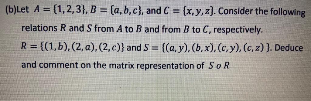 (b)Let A = {1,2, 3}, B = {a, b, c}, and C = {x,y, z}. Consider the following
%3D
%3D
relations R and S from A to B and from B to C, respectively.
R = {(1,b), (2, a), (2, c)} and S = {(a, y), (b, x), (c, y), (c, z) }. Deduce
%3D
%3D
and comment on the matrix representation of So R
