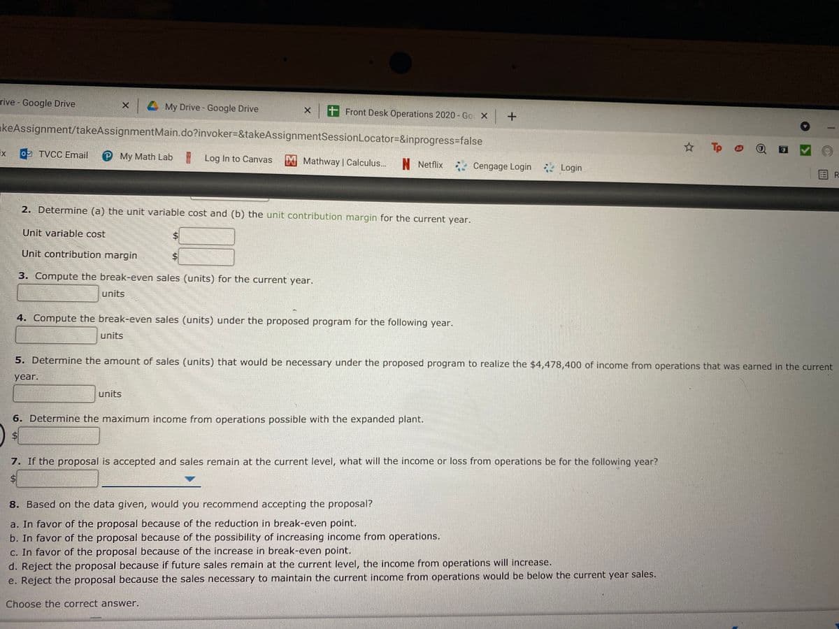 rive - Google Drive
My Drive - Google Drive
t Front Desk Operations 2020 - Go X
akeAssignment/takeAssignmentMain.do?invoker%=&takeAssignmentSessionLocator=&inprogress=false
☆ Tp O
ix
9 TVCC Email
My Math Lab Log In to Canvas
Mathway | Calculus...
N Netflix
Cengage Login Login
国R
2. Determine (a) the unit variable cost and (b) the unit contribution margin for the current year.
Unit variable cost
Unit contribution margin
3. Compute the break-even sales (units) for the current year.
units
4. Compute the break-even sales (units) under the proposed program for the following year.
units
5. Determine the amount of sales (units) that would be necessary under the proposed program to realize the $4,478,400 of income from operations that was earned in the current
year.
units
6. Determine the maximum income from operations possible with the expanded plant.
7. If the proposal is accepted and sales remain at the current level, what will the income or loss from operations be for the following year?
%$4
8. Based on the data given, would you recommend accepting the proposal?
a. In favor of the proposal because of the reduction in break-even point.
b. In favor of the proposal because of the possibility of increasing income from operations.
C. In favor of the proposal because of the increase in break-even point.
d. Reject the proposal because if future sales remain at the current level, the income from operations will increase.
e. Reject the proposal because the sales necessary to maintain the current income from operations would be below the current year sales.
Choose the correct answer.
%24
%24
%24
%24
