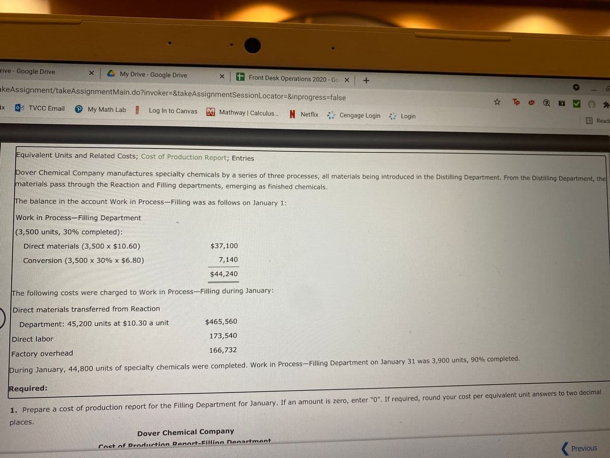 rive - Google Drive
Z My Drive - Google Drive
x + Front Desk Operations 2020 - Go X +
akeAssignment/takeAssignmentMain.do?invoker%=&takeAssignmentSessionLocator=&inprogress3false
* Tp
ix
o TVCC Email
P My Math Lab
| Log In to Canvas
XMathway | Calculus..
N Netflix . Cengage Login Login
Read
Equivalent Units and Related Costs; Cost of Production Report; Entries
Dover Chemical Company manufactures specialty chemicals by a series of three processes, all materials being introduced in the Distilling Department. From the Distilling Department, the
materials pass through the Reaction and Filling departments, emerging as finished chemicals.
The balance in the account Work in Process-Filling was as follows on January 1:
Work in Process-Filling Department
(3,500 units, 30% completed):
Direct materials (3,500 x $10.60)
$37,100
Conversion (3,500 x 30% x $6.80)
7,140
$44,240
The following costs were charged to Work in Process-Filling during January:
Direct materials transferred from Reaction
Department: 45,200 units at $10.30 a unit
$465,560
173,540
Direct labor
166,732
Factory overhead
During January, 44,800 units of specialty chemicals were completed. Work in Process-Filling Department on January 31 was 3,900 units, 90% completed.
Required:
1. Prepare a cost of production report for the Filling Department for January. If an amount is zero, enter "0". If required, round your cost per equivalent unit answers to two decimal
places.
Dover Chemical Company
Cost of Droduction Renort-Filling Denartment
Previous
