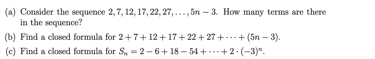 (a) Consider the sequence 2, 7, 12, 17, 22, 27, ..., 5n – 3. How many terms are there
in the sequence?
· + (5n − 3).
+2. (−3)”.
(b) Find a closed formula for 2 + 7 + 12 + 17 + 22 +27 +
(c) Find a closed formula for Sn = 2 − 6 + 18 - 54 + ·