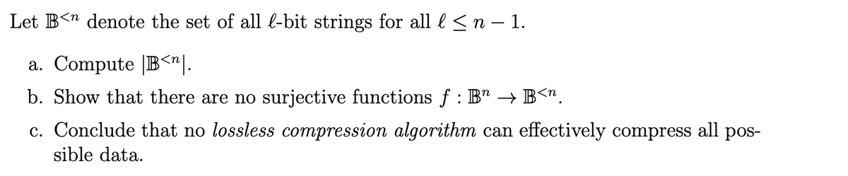 Let B<n denote the set of all l-bit strings for all l ≤ n − 1.
a. Compute B<^|.
n
b. Show that there are no surjective functions ƒ : B → B<".
c. Conclude that no lossless compression algorithm can effectively compress all pos-
sible data.