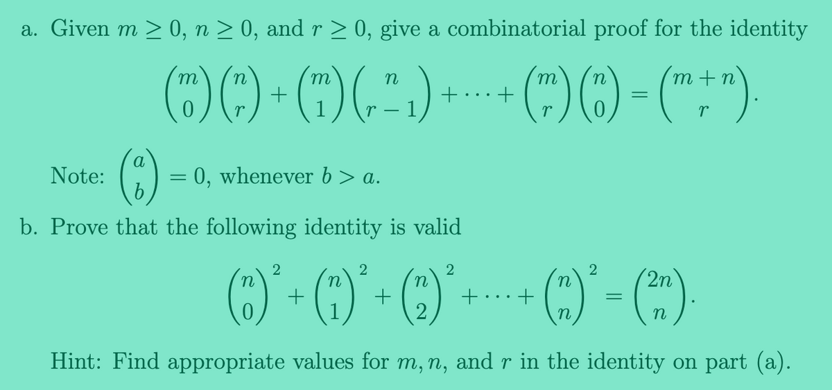 a. Given m ≥ 0, n ≥ 0, and r ≥ 0, give a combinatorial proof for the identity
(O)()+() (5) +--- () ()-("+")
=
m
Note:
m
a
(:)
0, whenever b> a.
b. Prove that the following identity is valid
n
2
2
2
2
n
n
2n
(C)² + (0)² + ( )² + · + ( )² – (2²).
=
Hint: Find appropriate values for m, n, and r in the identity on part (a).