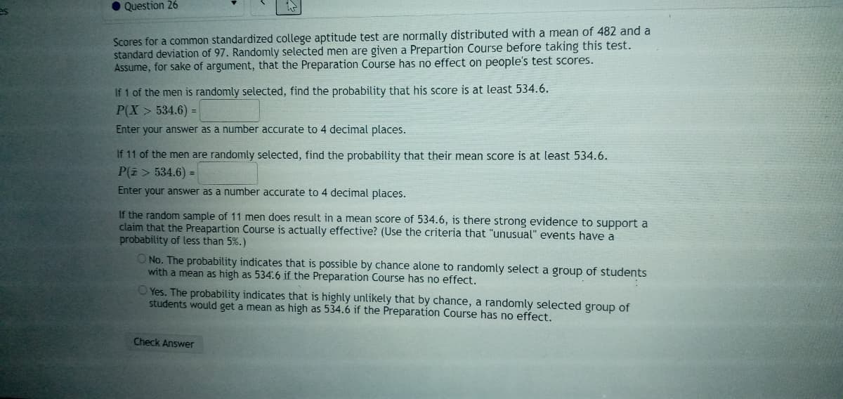 O Question 26
Scores for a common standardized college aptitude test are normally distributed with a mean of 482 and a
standard deviation of 97. Randomly selected men are given a Prepartion Course before taking this test.
Assume, for sake of argument, that the Preparation Course has no effect on people's test scores.
If 1 of the men is randomly selected, find the probability that his score is at least 534.6.
P(X > 534.6) =
Enter your answer as a number accurate to 4 decimal places.
If 11 of the men are randomly selected, find the probability that their mean score is at least 534.6.
P(E > 534.6) =
Enter your answer as a number accurate to 4 decimal places.
If the random sample of 11 men does result in a mean score of 534.6, is there strong evidence to support a
claim that the Preapartion Course is actually effective? (Use the criteria that "unusual" events have a
probability of less than 5%.)
ONo. The probability indicates that is possible by chance alone to randomly select a group of students
with a mean as high as 534.6 if the Preparation Course has no effect.
O Yes. The probability indicates that is highly unlikely that by chance, a randomly selected group of
students would get a mean as high as 534.6 if the Preparation Course has no effect.
Check Answer
