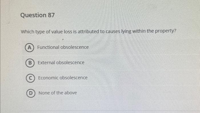 Question 87
Which type of value loss is attributed to causes lying within the property?
(A) Functional obsolescence
B External obsolescence
Economic obsolescence
D) None of the above