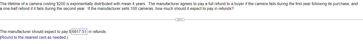 The lifetime of a camera costing $200 is exponentially distributed with mean 4 years. The manufacturer agrees to pay a full refund to a buyer if the camera fails during the first year following its purchase, and
a one-half refund if it fails during the second year. If the manufacturer sells 100 cameras, how much should it expect to pay in refunds?
The manufacturer should expect to pay $6817.51 in refunds.
(Round to the nearest cent as needed.)