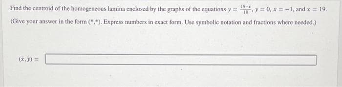 19-x
Find the centroid of the homogeneous lamina enclosed by the graphs of the equations y = 1, y = 0, x = -1, and x = 19.
(Give your answer in the form (*.*). Express numbers in exact form. Use symbolic notation and fractions where needed.)
(x, y) =