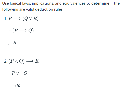 Use logical laws, implications, and equivalences to determine if the
following are valid deduction rules.
1. P → (QVR)
(P→Q)
..R
2. (PAQ) → R
¬PV¬Q
:.¬R