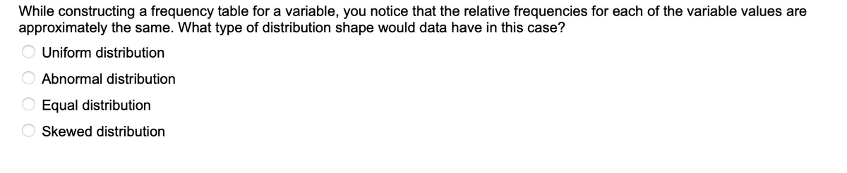 While constructing a frequency table for a variable, you notice that the relative frequencies for each of the variable values are
approximately the same. What type of distribution shape would data have in this case?
Uniform distribution
Abnormal distribution
Equal distribution
Skewed distribution
ОООС