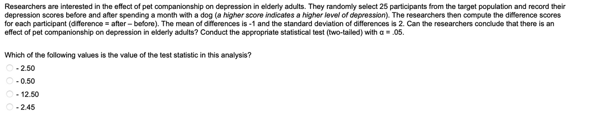 Researchers are interested in the effect of pet companionship on depression in elderly adults. They randomly select 25 participants from the target population and record their
depression scores before and after spending a month with a dog (a higher score indicates a higher level of depression). The researchers then compute the difference scores
for each participant (difference = after before). The mean of differences is -1 and the standard deviation of differences is 2. Can the researchers conclude that there is an
effect of pet companionship on depression in elderly adults? Conduct the appropriate statistical test (two-tailed) with a = .05.
Which of the following values is the value of the test statistic in this analysis?
O - 2.50
Ⓒ -0.50
- 12.50
- 2.45