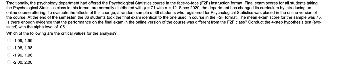 **Evaluating the Introduction of Online Psychological Statistics Course**

Traditionally, the psychology department offered the Psychological Statistics course in the face-to-face (F2F) instruction format. The final exam scores for all students taking the Psychological Statistics class in this format are normally distributed with a mean (μ) of 71 and a standard deviation (σ) of 12. 

Since 2020, the department has changed its curriculum by introducing an online course offering. To evaluate the effects of this change, a random sample of 36 students who registered for Psychological Statistics was placed in the online version of the course. At the end of the semester, the 36 students took the final exam identical to the one used in the F2F format. The mean exam score for the sample was 75. 

The objective is to determine if there is enough evidence that the performance on the final exam in the online version of the course was different from the F2F class. Conduct a 4-step hypothesis test (two-tailed) with the alpha level of 0.05.

**Question:**
Which of the following are the critical values for the analysis?

- ○ -1.99, 1.99
- ○ -1.98, 1.98
- ○ -1.96, 1.96
- ○ -2.00, 2.00