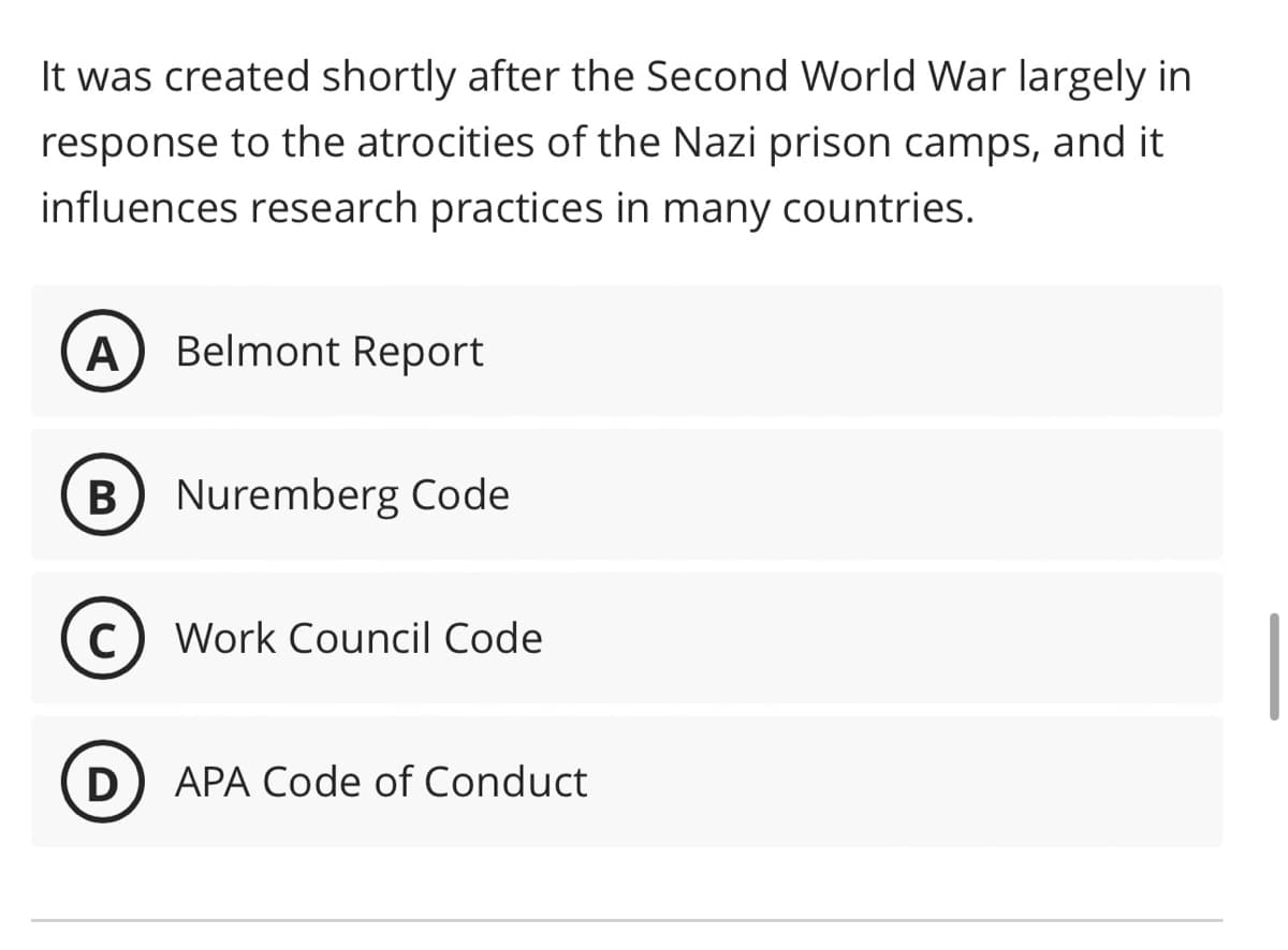 It was created shortly after the Second World War largely in
response to the atrocities of the Nazi prison camps, and it
influences research practices in many countries.
A Belmont Report
B) Nuremberg Code
C Work Council Code
D
APA Code of Conduct