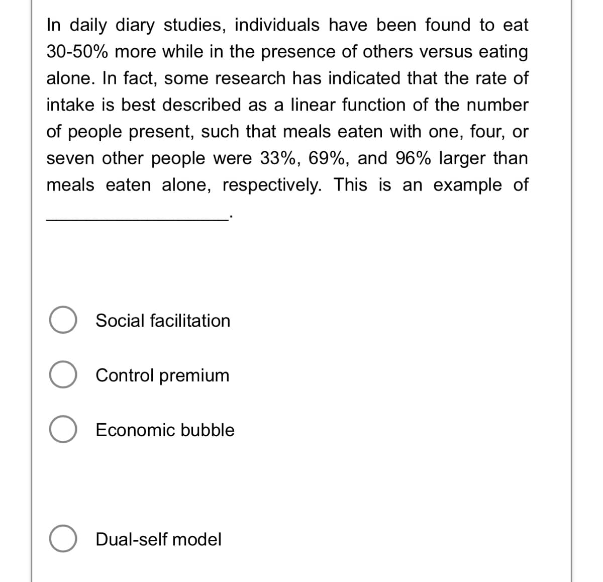 In daily diary studies, individuals have been found to eat
30-50% more while in the presence of others versus eating
alone. In fact, some research has indicated that the rate of
intake is best described as a linear function of the number
of people present, such that meals eaten with one, four, or
seven other people were 33%, 69%, and 96% larger than
meals eaten alone, respectively. This is an example of
Social facilitation
O Control premium
Economic bubble
Dual-self model