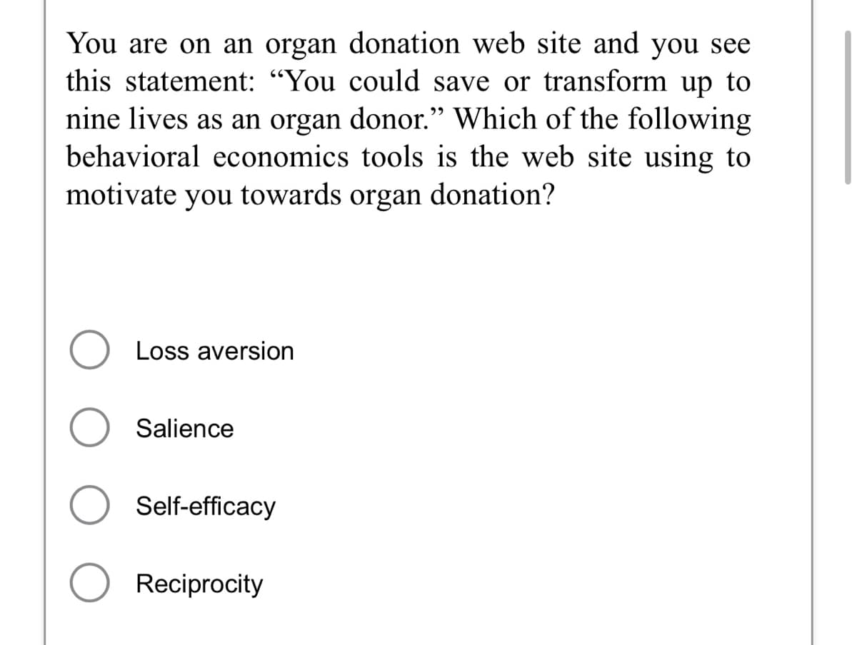 You are on an organ donation web site and you see
this statement: "You could save or transform up to
nine lives as an organ donor." Which of the following
behavioral economics tools is the web site using to
motivate you towards organ donation?
Loss aversion
O Salience
Self-efficacy
O Reciprocity