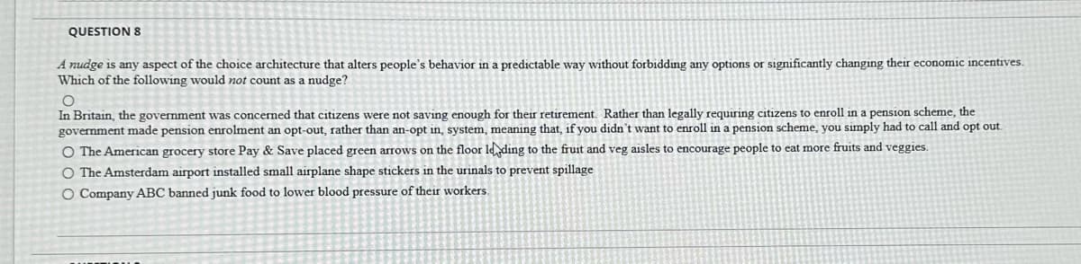 QUESTION 8
A nudge is any aspect of the choice architecture that alters people's behavior in a predictable way without forbidding any options or significantly changing their economic incentives.
Which of the following would not count as a nudge?
O
In Britain, the government was concerned that citizens were not saving enough for their retirement. Rather than legally requiring citizens to enroll in a pension scheme, the
government made pension enrolment an opt-out, rather than an-opt in, system, meaning that, if you didn't want to enroll in a pension scheme, you simply had to call and opt out.
O The American grocery store Pay & Save placed green arrows on the floor leading to the fruit and veg aisles to encourage people to eat more fruits and veggies.
O The Amsterdam airport installed small airplane shape stickers in the urinals to prevent spillage
O Company ABC banned junk food to lower blood pressure of their workers.
www
