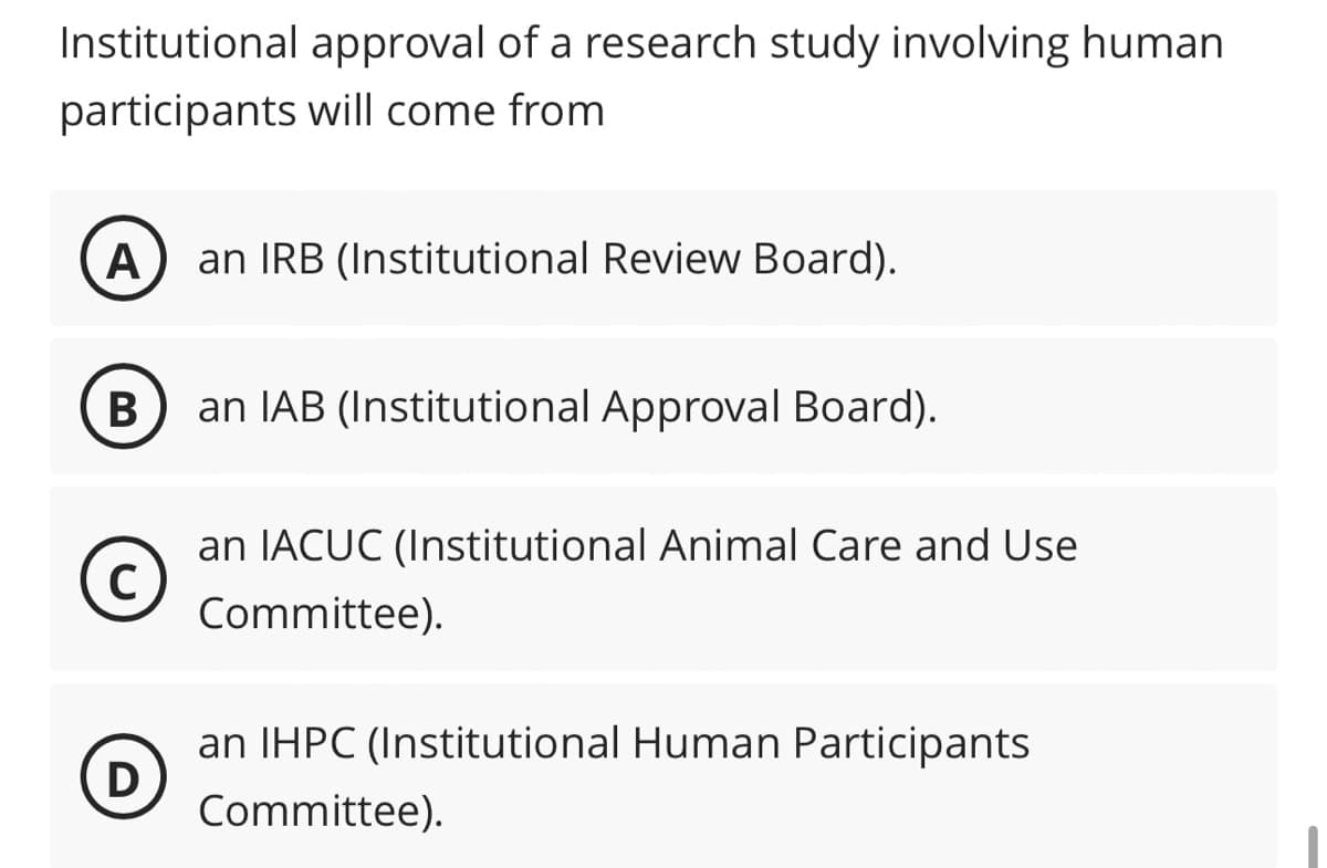 Institutional approval of a research study involving human
participants will come from
A
B
C
D
an IRB (Institutional Review Board).
an IAB (Institutional Approval Board).
an IACUC (Institutional Animal Care and Use
Committee).
an IHPC (Institutional Human Participants
Committee).