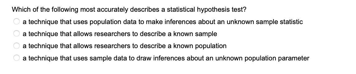 Which of the following most accurately describes a statistical hypothesis test?
a technique that uses population data to make inferences about an unknown sample statistic
a technique that allows researchers to describe a known sample
O a technique that allows researchers to describe a known population
O O O O
a technique that uses sample data to draw inferences about an unknown population parameter