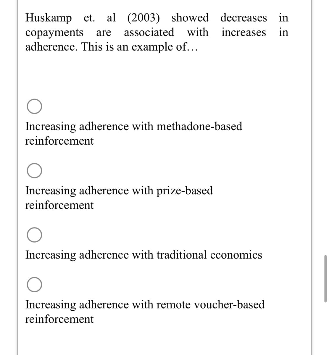 Huskamp et. al (2003) showed decreases in
copayments are associated with increases in
adherence. This is an example of...
Increasing adherence with methadone-based
reinforcement
Increasing adherence with prize-based
reinforcement
Increasing adherence with traditional economics
Increasing adherence with remote voucher-based
reinforcement