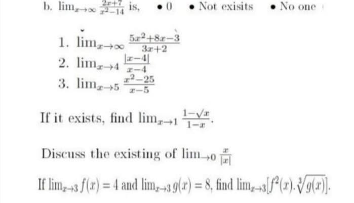 2r+7
• 0
• Not exisits
• No one
b. lim, 14 IS,
522+8r-3
3r+2
エー4
1. lim
2. lim4 -4
x²-25
3. lim5 r-5
1-VI
If it exists, find lim1
Discuss the existing of lim0
If lim,-3 f(r) = 4 and lim,-39(2) = 8, find lim, -s[f*{r). Vg(#).
