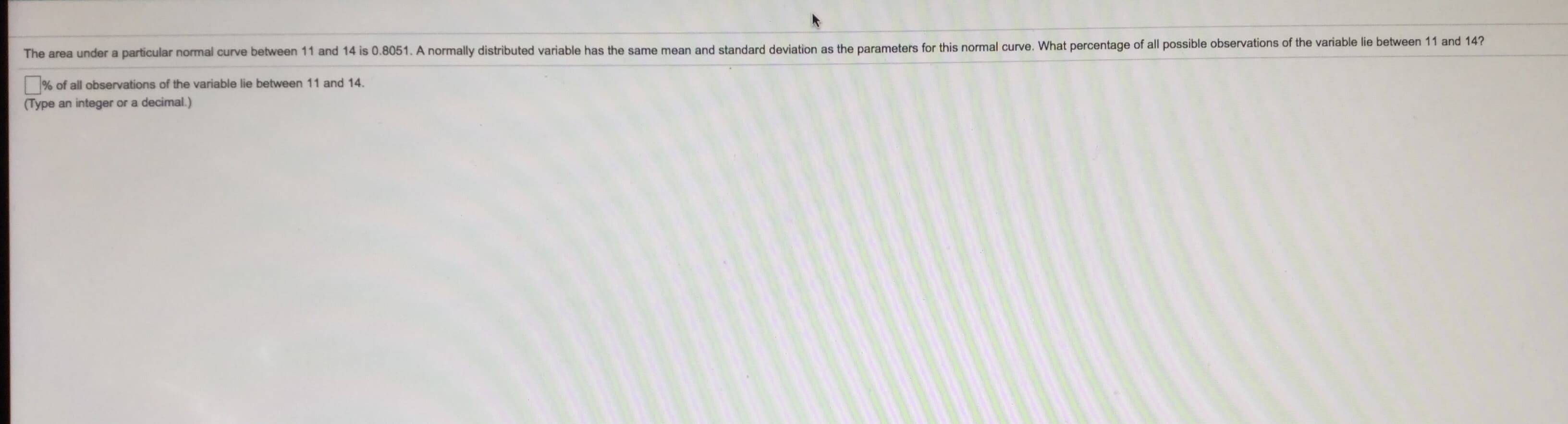 The area under a particular normal curve between 11 and 14 is 0.8051. A normally distributed variable has the same mean and standard deviation as the parameters for this normal curve. What percentage of all possible observations of the variable lie between 11 and 14?
% of all observations of the variable lie between 11 and 14.
(Type an integer or a decimal.)
