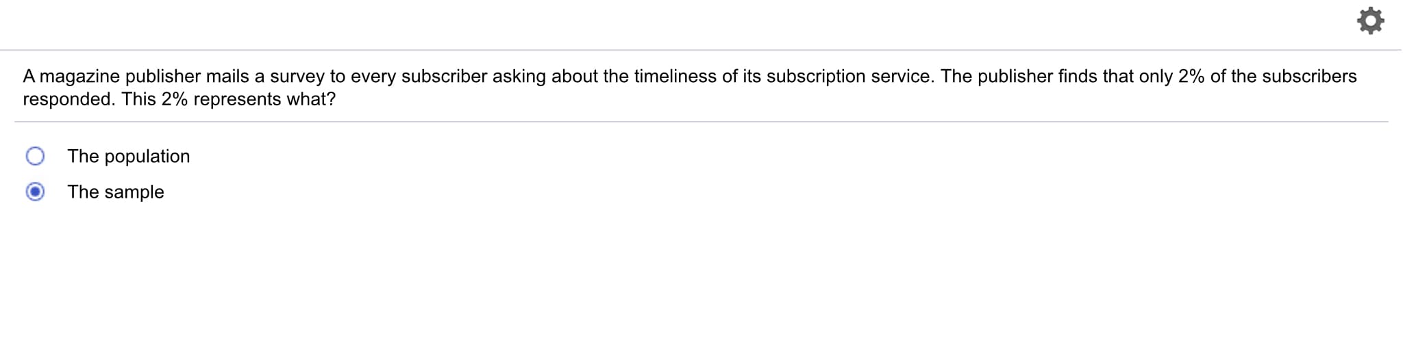 A magazine publisher mails a survey to every subscriber asking about the timeliness of its subscription service. The publisher finds that only 2% of the subscribers
responded. This 2% represents what?
O The population
The sample
