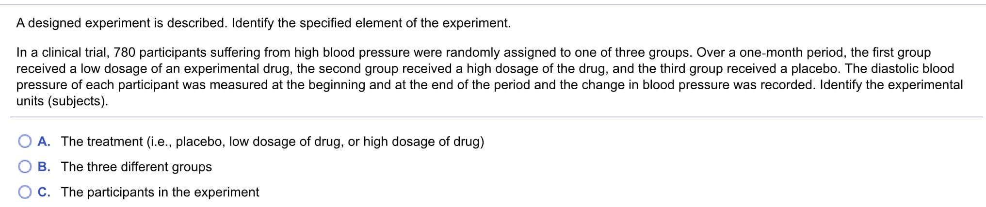 In a clinical trial, 780 participants suffering from high blood pressure were randomly assigned to one of three groups. Over a one-month period, the first group
received a low dosage of an experimental drug, the second group received a high dosage of the drug, and the third group received a placebo. The diastolic blood
pressure of each participant was measured at the beginning and at the end of the period and the change in blood pressure was recorded. Identify the experimental
units (subjects).
