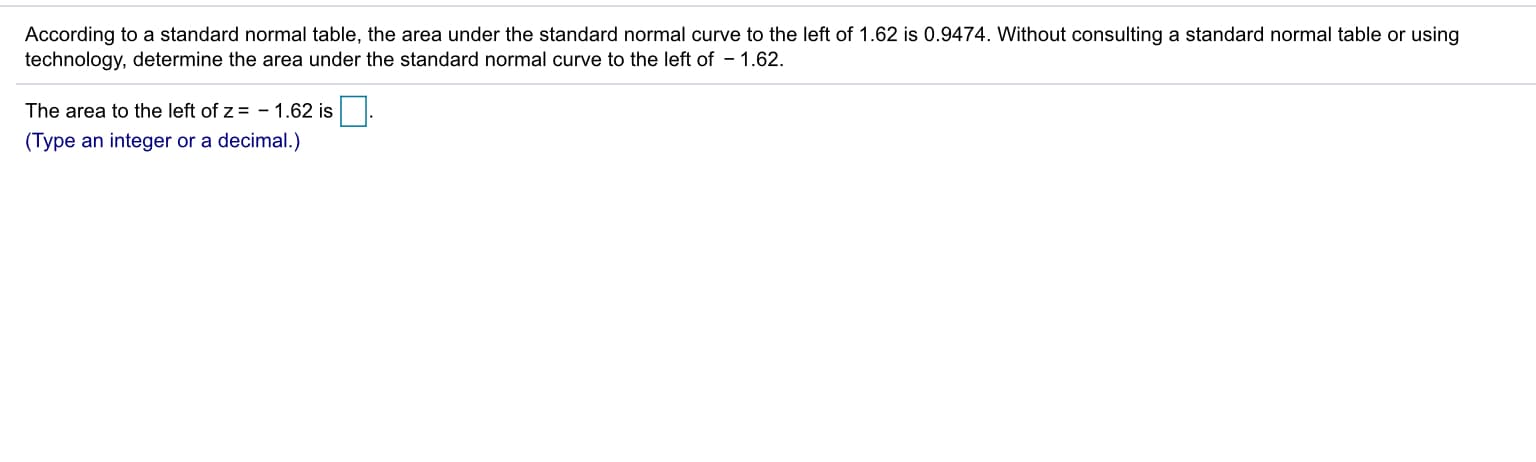 According to a standard normal table, the area under the standard normal curve to the left of 1.62 is 0.9474. Without consulting a standard normal table or using
technology, determine the area under the standard normal urve to the left of - 1.62.
