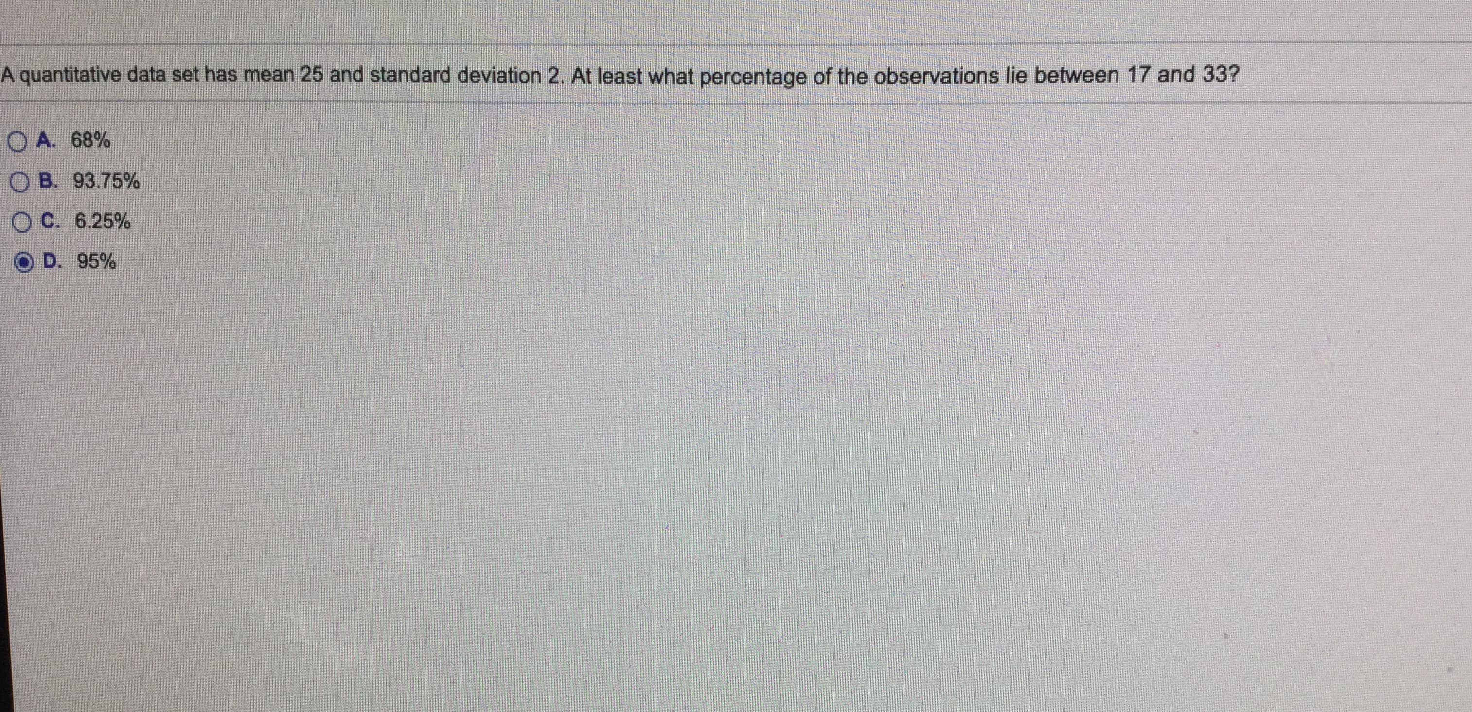 A quantitative data set has mean 25 and standard deviation 2. At least what percentage of the observations lie between 17 and 33?
O A. 68%
O B. 93.75%
OC. 6.25%
D. 95%
