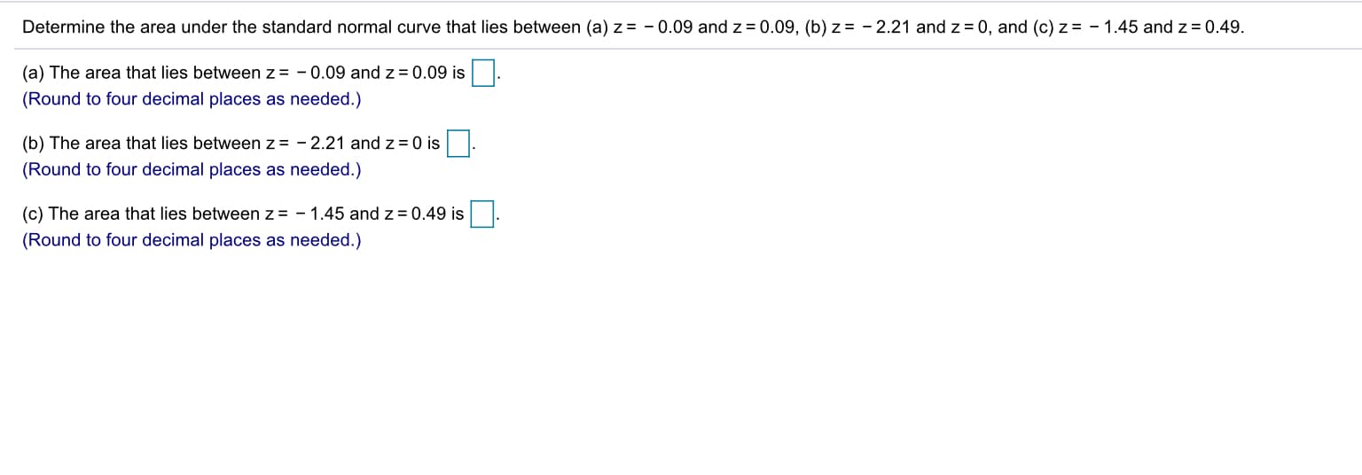 Determine the area under the standard normal curve that lies between (a) z = - 0.09 and z = 0.09, (b) z = - 2.21 and z = 0, and (c) z = - 1.45 and z = 0.49.
(a) The area that lies between z= - 0.09 and z= 0.09 is
(Round to four decimal places as needed.)
(b) The area that lies between z = - 2.21 and z = 0 is
(Round to four decimal places as needed.)
(c) The area that lies between z= - 1.45 and z = 0.49 is
(Round to four decimal places as needed.)
