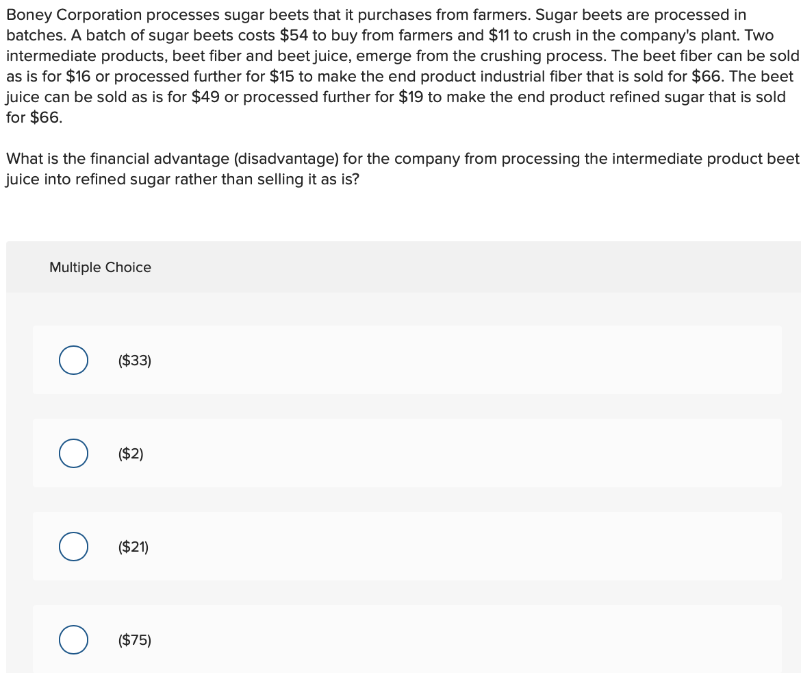 Boney Corporation processes sugar beets that it purchases from farmers. Sugar beets are processed in
batches. A batch of sugar beets costs $54 to buy from farmers and $11 to crush in the company's plant. Two
intermediate products, beet fiber and beet juice, emerge from the crushing process. The beet fiber can be sold
as is for $16 or processed further for $15 to make the end product industrial fiber that is sold for $66. The beet
juice can be sold as is for $49 or processed further for $19 to make the end product refined sugar that is sold
for $66.
What is the financial advantage (disadvantage) for the company from processing the intermediate product beet
juice into refined sugar rather than selling it as is?
Multiple Choice
O
($33)
($2)
($21)
($75)