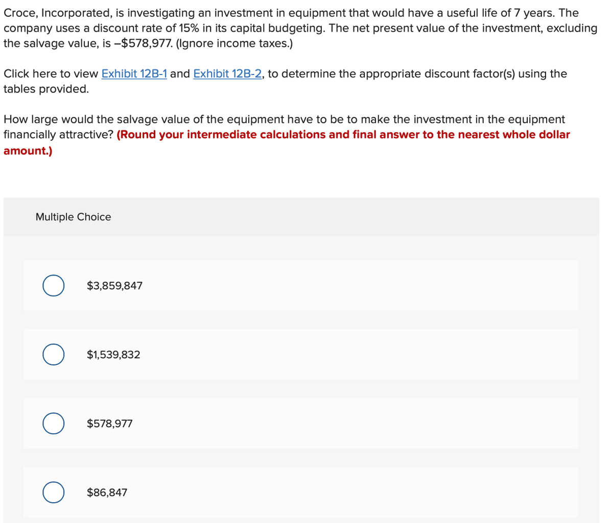 Croce, Incorporated, is investigating an investment in equipment that would have a useful life of 7 years. The
company uses a discount rate of 15% in its capital budgeting. The net present value of the investment, excluding
the salvage value, is -$578,977. (Ignore income taxes.)
Click here to view Exhibit 12B-1 and Exhibit 12B-2, to determine the appropriate discount factor(s) using the
tables provided.
How large would the salvage value of the equipment have to be to make the investment in the equipment
financially attractive? (Round your intermediate calculations and final answer to the nearest whole dollar
amount.)
Multiple Choice
$3,859,847
O $1,539,832
O
$578,977
$86,847