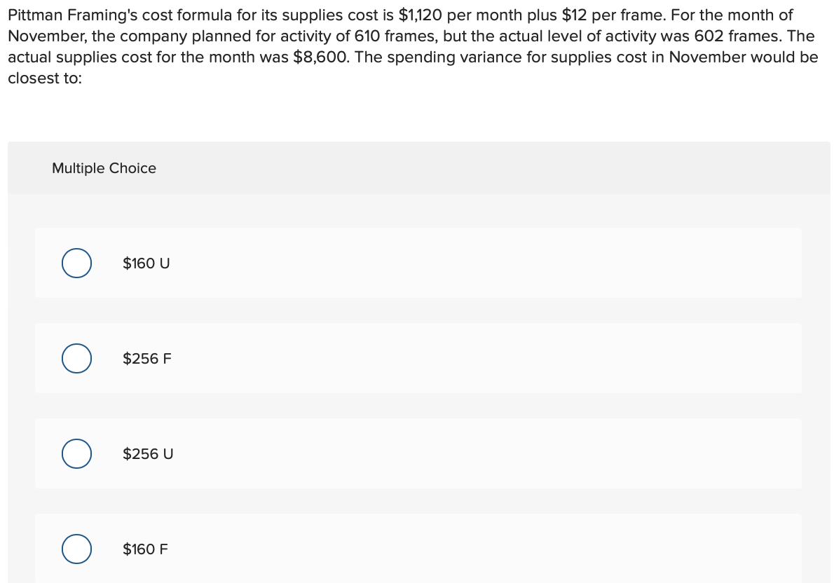 Pittman Framing's cost formula for its supplies cost is $1,120 per month plus $12 per frame. For the month of
November, the company planned for activity of 610 frames, but the actual level of activity was 602 frames. The
actual supplies cost for the month was $8,600. The spending variance for supplies cost in November would be
closest to:
Multiple Choice
O
$160 U
$256 F
$256 U
$160 F