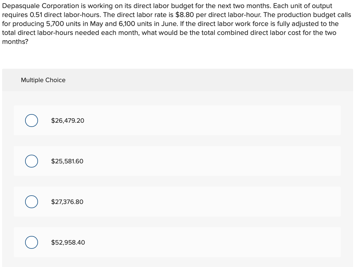 Depasquale Corporation is working on its direct labor budget for the next two months. Each unit of output
requires 0.51 direct labor-hours. The direct labor rate is $8.80 per direct labor-hour. The production budget calls
for producing 5,700 units in May and 6,100 units in June. If the direct labor work force is fully adjusted to the
total direct labor-hours needed each month, what would be the total combined direct labor cost for the two
months?
Multiple Choice
O
$26,479.20
$25,581.60
$27,376.80
O $52,958.40