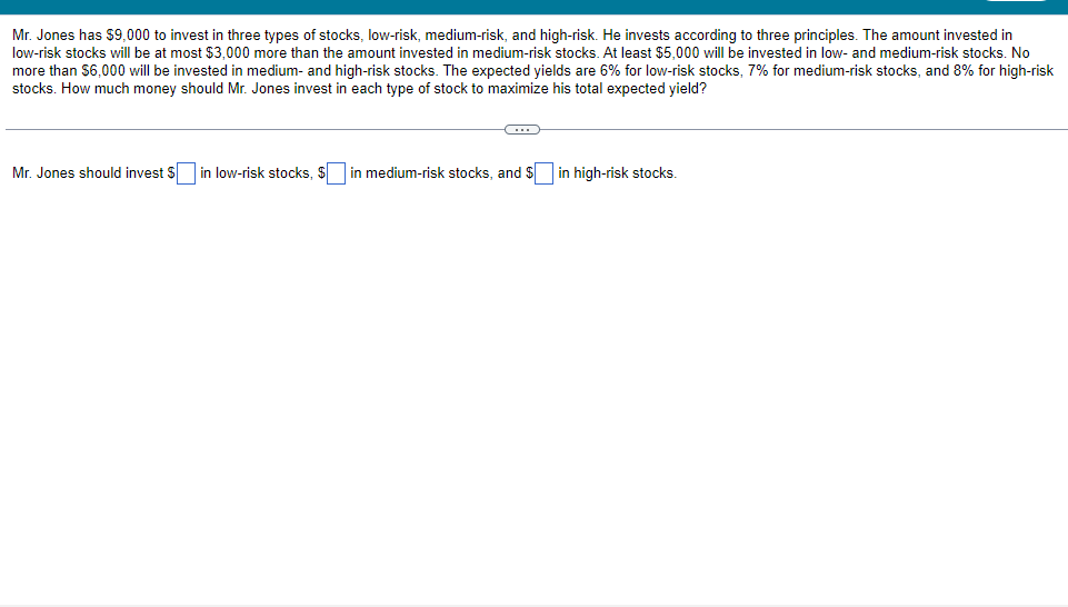 Mr. Jones has $9,000 to invest in three types of stocks, low-risk, medium-risk, and high-risk. He invests according to three principles. The amount invested in
low-risk stocks will be at most $3,000 more than the amount invested in medium-risk stocks. At least $5,000 will be invested in low- and medium-risk stocks. No
more than $6,000 will be invested in medium- and high-risk stocks. The expected yields are 6% for low-risk stocks, 7% for medium-risk stocks, and 8% for high-risk
stocks. How much money should Mr. Jones invest in each type of stock to maximize his total expected yield?
C
Mr. Jones should invest $ in low-risk stocks, $ in medium-risk stocks, and $ in high-risk stocks.
